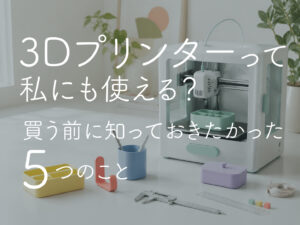 3Dプリンターって私にも使える？｜買う前に知っておきたかった5つのこと