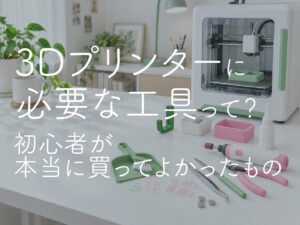 3Dプリンターに必要な工具って？初心者が本当に買ってよかったもの
